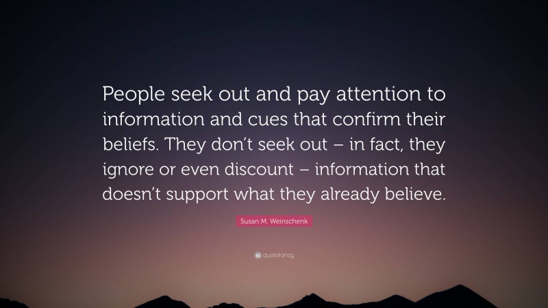 Susan M. Weinschenk Quote: “People seek out and pay attention to information and cues that confirm their beliefs. They don’t seek out – in fact, they ignore or even discount – information that doesn’t support what they already believe.”