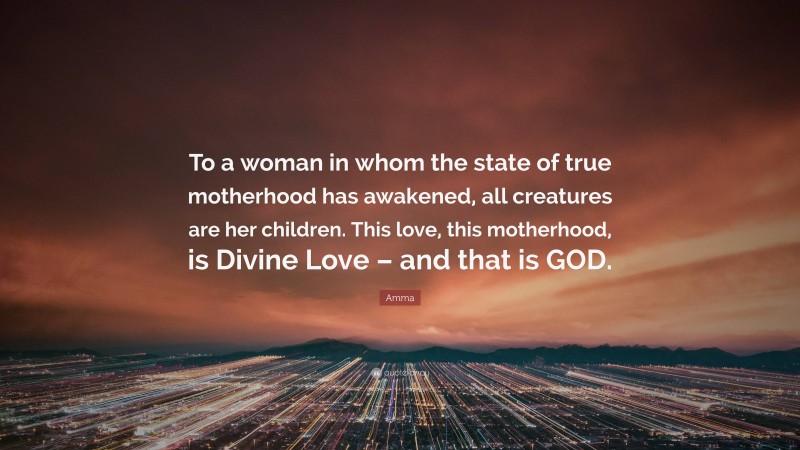 Amma Quote: “To a woman in whom the state of true motherhood has awakened, all creatures are her children. This love, this motherhood, is Divine Love – and that is GOD.”