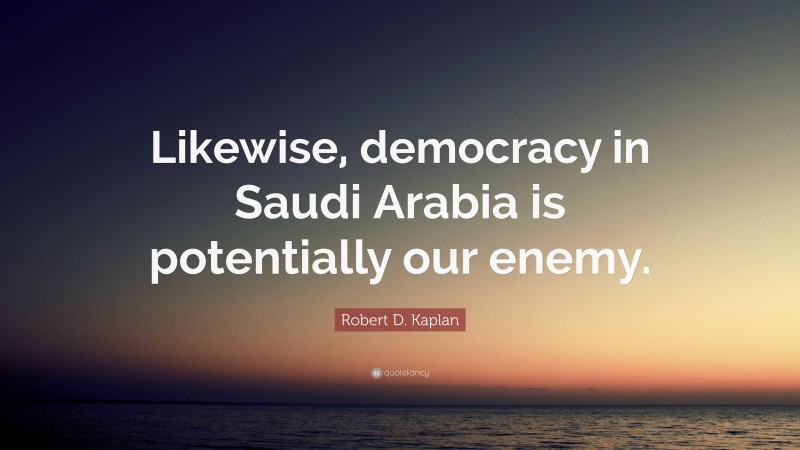 Robert D. Kaplan Quote: “Likewise, democracy in Saudi Arabia is potentially our enemy.”