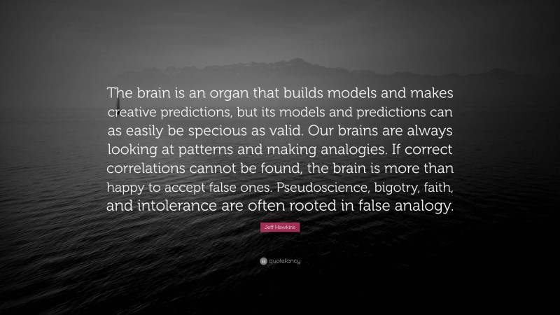 Jeff Hawkins Quote: “The brain is an organ that builds models and makes creative predictions, but its models and predictions can as easily be specious as valid. Our brains are always looking at patterns and making analogies. If correct correlations cannot be found, the brain is more than happy to accept false ones. Pseudoscience, bigotry, faith, and intolerance are often rooted in false analogy.”