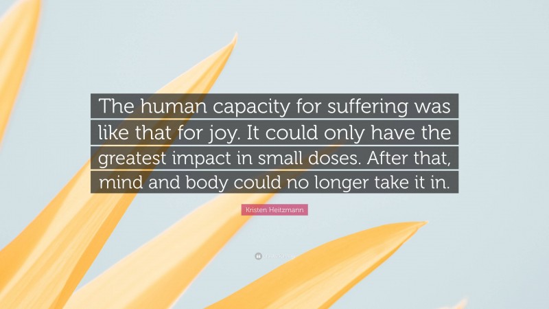 Kristen Heitzmann Quote: “The human capacity for suffering was like that for joy. It could only have the greatest impact in small doses. After that, mind and body could no longer take it in.”