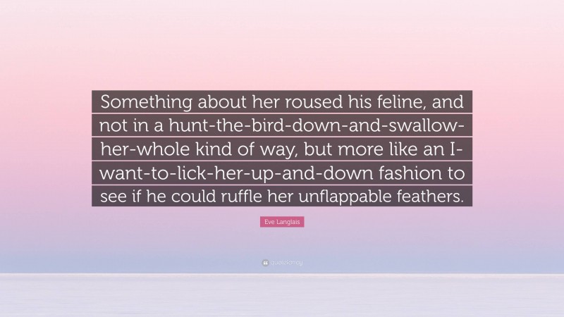 Eve Langlais Quote: “Something about her roused his feline, and not in a hunt-the-bird-down-and-swallow-her-whole kind of way, but more like an I-want-to-lick-her-up-and-down fashion to see if he could ruffle her unflappable feathers.”