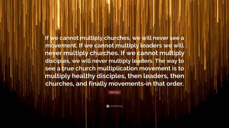 Neil Cole Quote: “If we cannot multiply churches, we will never see a movement. If we cannot multiply leaders we will never multiply churches. If we cannot multiply disciples, we will never multiply leaders. The way to see a true church multiplication movement is to multiply healthy disciples, then leaders, then churches, and finally movements-in that order.”