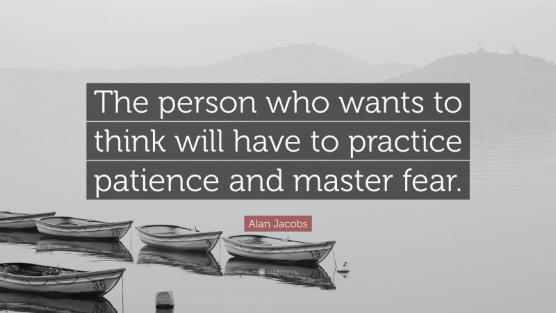Alan Jacobs Quote: “The person who wants to think will have to practice patience and master fear.”