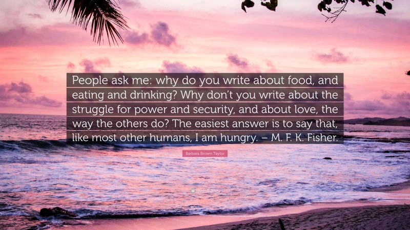 Barbara Brown Taylor Quote: “People ask me: why do you write about food, and eating and drinking? Why don’t you write about the struggle for power and security, and about love, the way the others do? The easiest answer is to say that, like most other humans, I am hungry. – M. F. K. Fisher.”