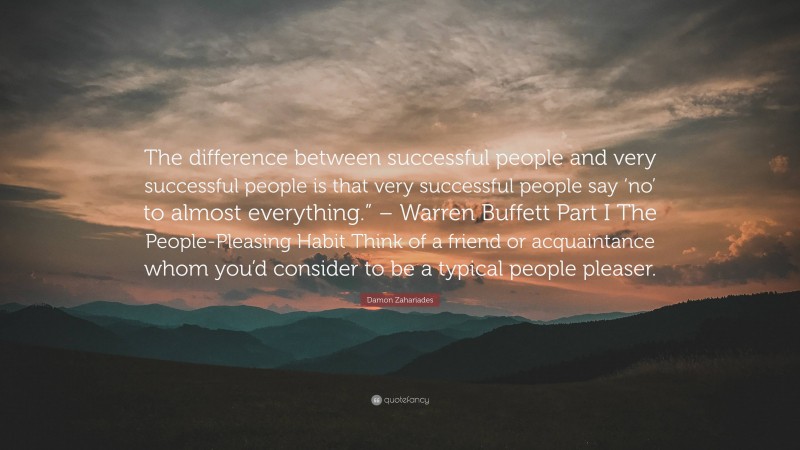 Damon Zahariades Quote: “The difference between successful people and very successful people is that very successful people say ‘no’ to almost everything.” – Warren Buffett Part I The People-Pleasing Habit Think of a friend or acquaintance whom you’d consider to be a typical people pleaser.”