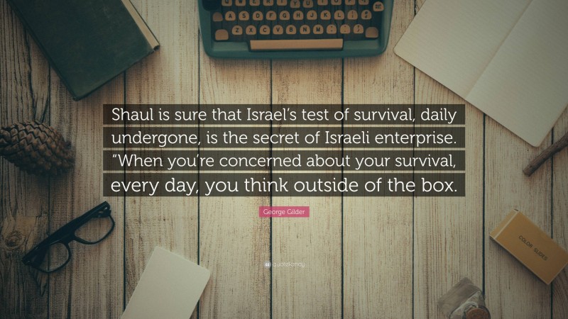 George Gilder Quote: “Shaul is sure that Israel’s test of survival, daily undergone, is the secret of Israeli enterprise. “When you’re concerned about your survival, every day, you think outside of the box.”