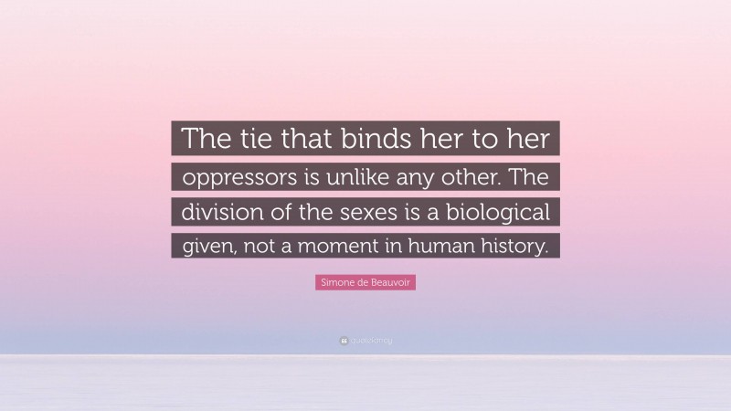 Simone de Beauvoir Quote: “The tie that binds her to her oppressors is unlike any other. The division of the sexes is a biological given, not a moment in human history.”