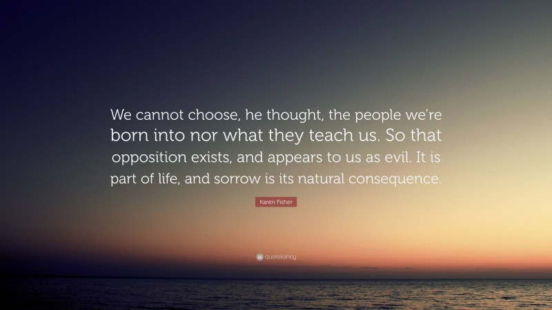 Karen Fisher Quote: “We cannot choose, he thought, the people we’re born into nor what they teach us. So that opposition exists, and appears to us as evil. It is part of life, and sorrow is its natural consequence.”
