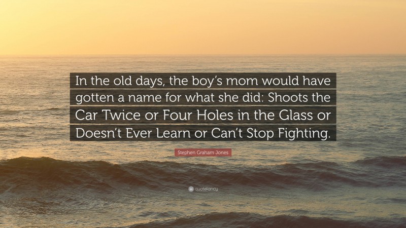 Stephen Graham Jones Quote: “In the old days, the boy’s mom would have gotten a name for what she did: Shoots the Car Twice or Four Holes in the Glass or Doesn’t Ever Learn or Can’t Stop Fighting.”