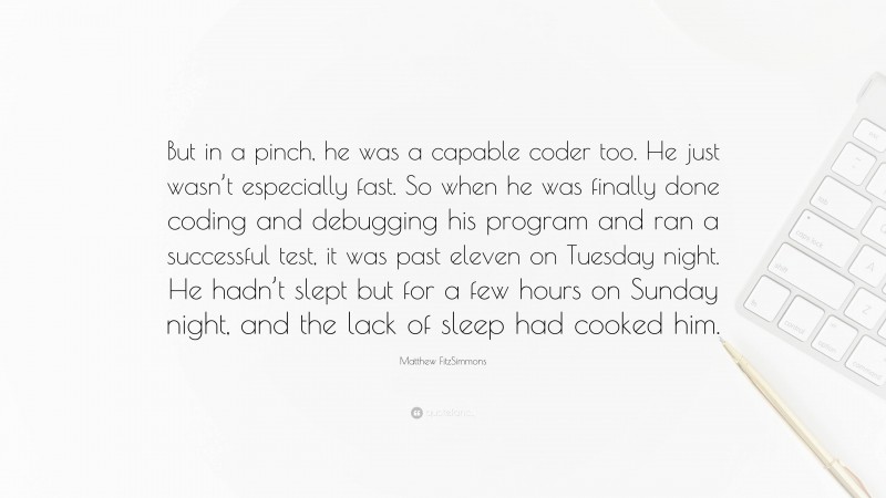 Matthew FitzSimmons Quote: “But in a pinch, he was a capable coder too. He just wasn’t especially fast. So when he was finally done coding and debugging his program and ran a successful test, it was past eleven on Tuesday night. He hadn’t slept but for a few hours on Sunday night, and the lack of sleep had cooked him.”