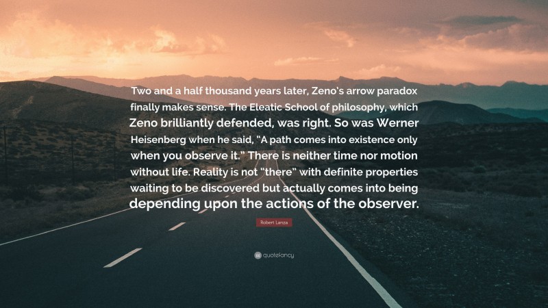 Robert Lanza Quote: “Two and a half thousand years later, Zeno’s arrow paradox finally makes sense. The Eleatic School of philosophy, which Zeno brilliantly defended, was right. So was Werner Heisenberg when he said, “A path comes into existence only when you observe it.” There is neither time nor motion without life. Reality is not “there” with definite properties waiting to be discovered but actually comes into being depending upon the actions of the observer.”