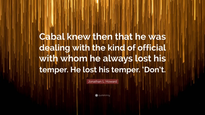 Jonathan L. Howard Quote: “Cabal knew then that he was dealing with the kind of official with whom he always lost his temper. He lost his temper. ‘Don’t.”