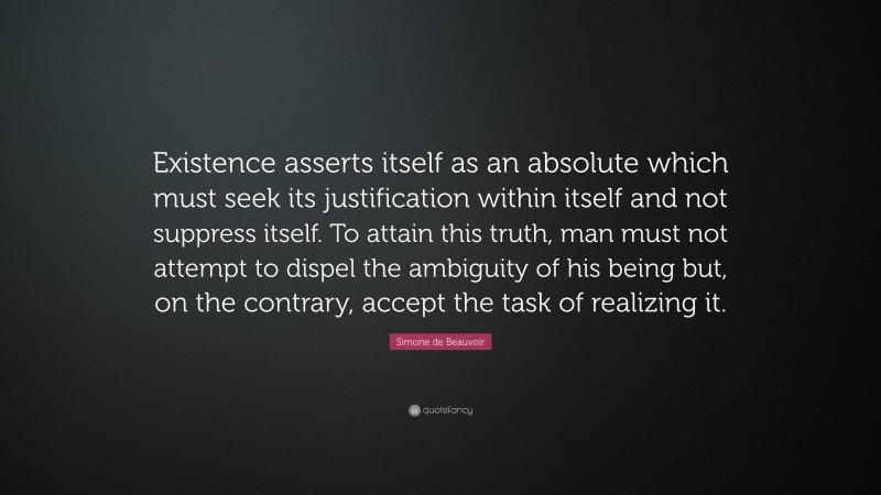 Simone de Beauvoir Quote: “Existence asserts itself as an absolute which must seek its justification within itself and not suppress itself. To attain this truth, man must not attempt to dispel the ambiguity of his being but, on the contrary, accept the task of realizing it.”