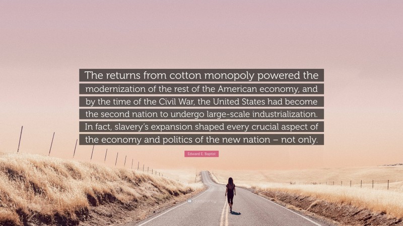 Edward E. Baptist Quote: “The returns from cotton monopoly powered the modernization of the rest of the American economy, and by the time of the Civil War, the United States had become the second nation to undergo large-scale industrialization. In fact, slavery’s expansion shaped every crucial aspect of the economy and politics of the new nation – not only.”