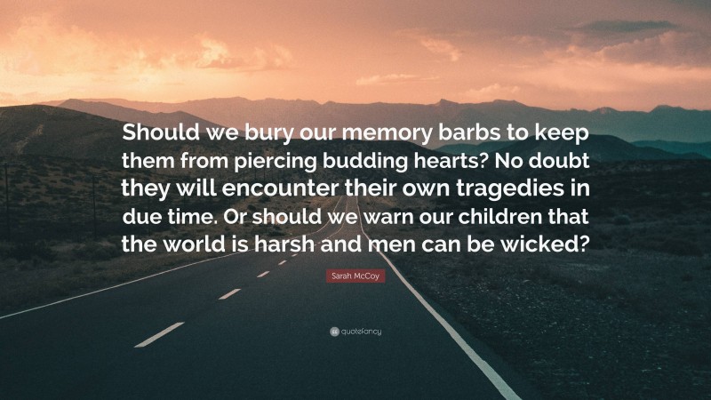Sarah McCoy Quote: “Should we bury our memory barbs to keep them from piercing budding hearts? No doubt they will encounter their own tragedies in due time. Or should we warn our children that the world is harsh and men can be wicked?”