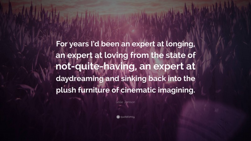 Leslie Jamison Quote: “For years I’d been an expert at longing, an expert at loving from the state of not-quite-having, an expert at daydreaming and sinking back into the plush furniture of cinematic imagining.”