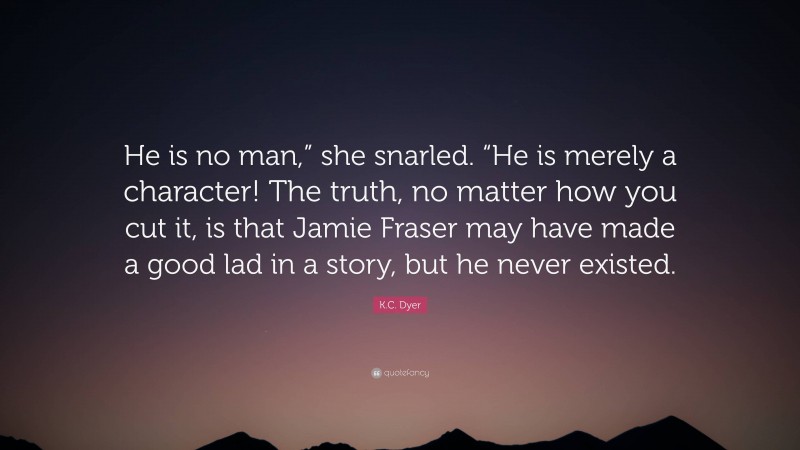 K.C. Dyer Quote: “He is no man,” she snarled. “He is merely a character! The truth, no matter how you cut it, is that Jamie Fraser may have made a good lad in a story, but he never existed.”