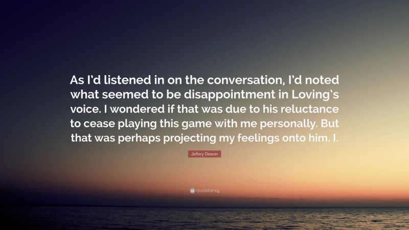 Jeffery Deaver Quote: “As I’d listened in on the conversation, I’d noted what seemed to be disappointment in Loving’s voice. I wondered if that was due to his reluctance to cease playing this game with me personally. But that was perhaps projecting my feelings onto him. I.”