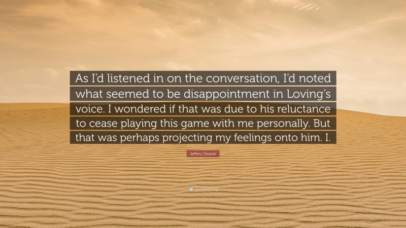 Jeffery Deaver Quote: “As I’d listened in on the conversation, I’d noted what seemed to be disappointment in Loving’s voice. I wondered if that was due to his reluctance to cease playing this game with me personally. But that was perhaps projecting my feelings onto him. I.”