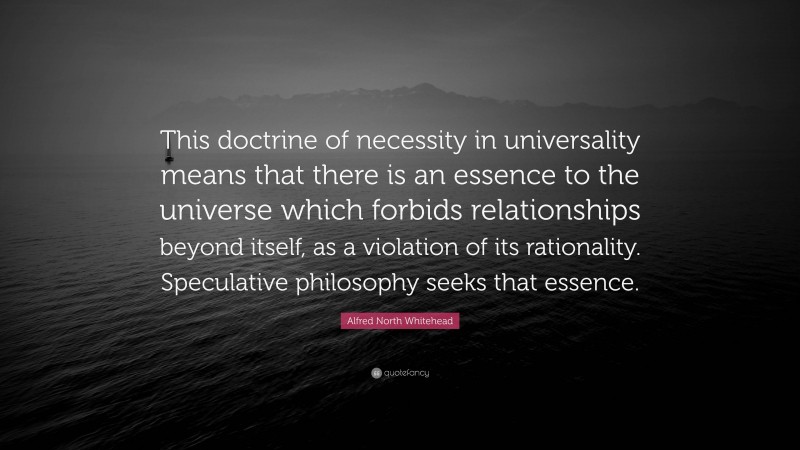 Alfred North Whitehead Quote: “This doctrine of necessity in universality means that there is an essence to the universe which forbids relationships beyond itself, as a violation of its rationality. Speculative philosophy seeks that essence.”