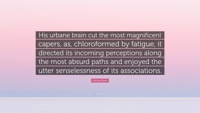 Gerhard Roth Quote: “His urbane brain cut the most magnificent capers, as, chloroformed by fatigue, it directed its incoming perceptions along the most absurd paths and enjoyed the utter senselessness of its associations.”