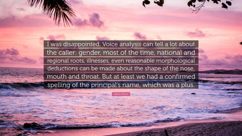 Jeffery Deaver Quote: “I was disappointed. Voice analysis can tell a lot about the caller: gender, most of the time, national and regional roots, illnesses, even reasonable morphological deductions can be made about the shape of the nose, mouth and throat. But at least we had a confirmed spelling of the principal’s name, which was a plus.”