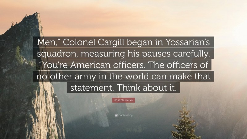 Joseph Heller Quote: “Men,” Colonel Cargill began in Yossarian’s squadron, measuring his pauses carefully. “You’re American officers. The officers of no other army in the world can make that statement. Think about it.”