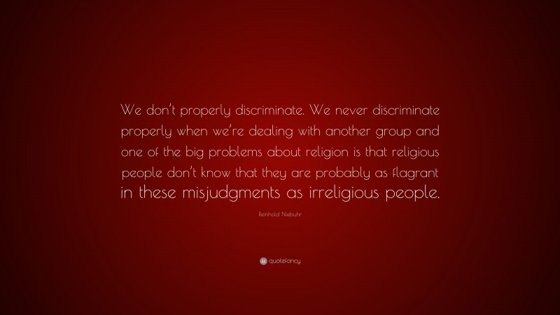 Reinhold Niebuhr Quote: “We don’t properly discriminate. We never discriminate properly when we’re dealing with another group and one of the big problems about religion is that religious people don’t know that they are probably as flagrant in these misjudgments as irreligious people.”