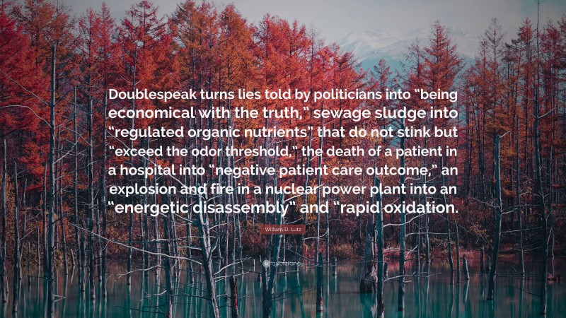 William D. Lutz Quote: “Doublespeak turns lies told by politicians into “being economical with the truth,” sewage sludge into “regulated organic nutrients” that do not stink but “exceed the odor threshold,” the death of a patient in a hospital into “negative patient care outcome,” an explosion and fire in a nuclear power plant into an “energetic disassembly” and “rapid oxidation.”