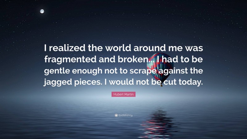 Hubert Martin Quote: “I realized the world around me was fragmented and broken... I had to be gentle enough not to scrape against the jagged pieces. I would not be cut today.”