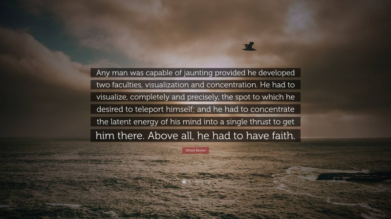Alfred Bester Quote: “Any man was capable of jaunting provided he developed two faculties, visualization and concentration. He had to visualize, completely and precisely, the spot to which he desired to teleport himself; and he had to concentrate the latent energy of his mind into a single thrust to get him there. Above all, he had to have faith.”