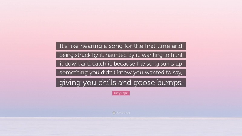 Kirsty Eagar Quote: “It’s like hearing a song for the first time and being struck by it, haunted by it, wanting to hunt it down and catch it, because the song sums up something you didn’t know you wanted to say, giving you chills and goose bumps.”