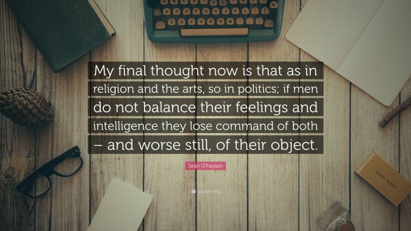 Sean O'Faolain Quote: “My final thought now is that as in religion and the arts, so in politics; if men do not balance their feelings and intelligence they lose command of both – and worse still, of their object.”