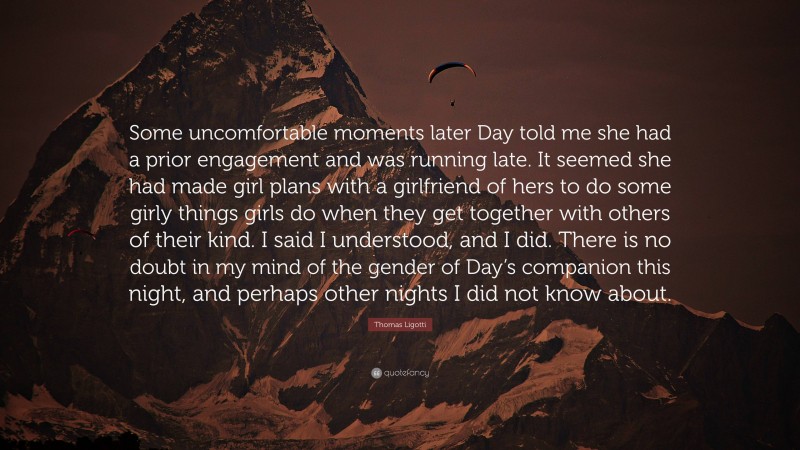 Thomas Ligotti Quote: “Some uncomfortable moments later Day told me she had a prior engagement and was running late. It seemed she had made girl plans with a girlfriend of hers to do some girly things girls do when they get together with others of their kind. I said I understood, and I did. There is no doubt in my mind of the gender of Day’s companion this night, and perhaps other nights I did not know about.”