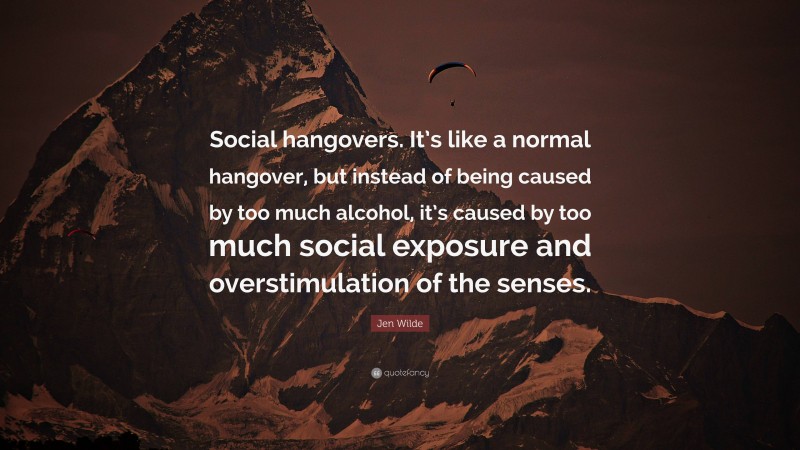 Jen Wilde Quote: “Social hangovers. It’s like a normal hangover, but instead of being caused by too much alcohol, it’s caused by too much social exposure and overstimulation of the senses.”