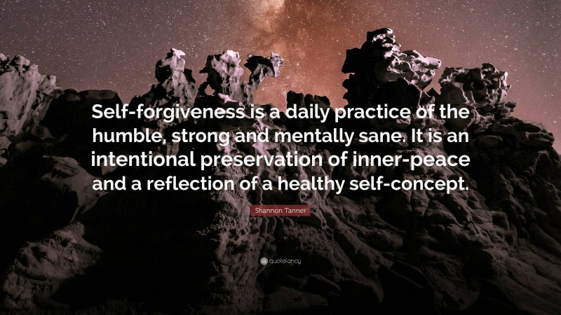 Shannon Tanner Quote: “Self-forgiveness is a daily practice of the humble, strong and mentally sane. It is an intentional preservation of inner-peace and a reflection of a healthy self-concept.”