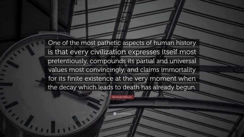 Reinhold Niebuhr Quote: “One of the most pathetic aspects of human history is that every civilization expresses itself most pretentiously, compounds its partial and universal values most convincingly, and claims immortality for its finite existence at the very moment when the decay which leads to death has already begun.”
