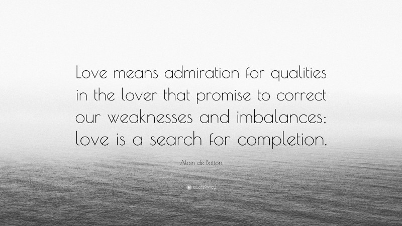 Alain de Botton Quote: “Love means admiration for qualities in the lover that promise to correct our weaknesses and imbalances; love is a search for completion.”