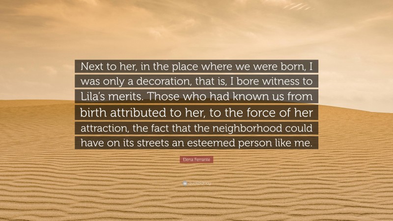 Elena Ferrante Quote: “Next to her, in the place where we were born, I was only a decoration, that is, I bore witness to Lila’s merits. Those who had known us from birth attributed to her, to the force of her attraction, the fact that the neighborhood could have on its streets an esteemed person like me.”