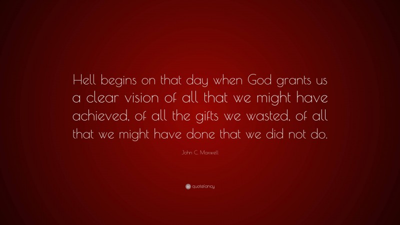 John C. Maxwell Quote: “Hell begins on that day when God grants us a clear vision of all that we might have achieved, of all the gifts we wasted, of all that we might have done that we did not do.”