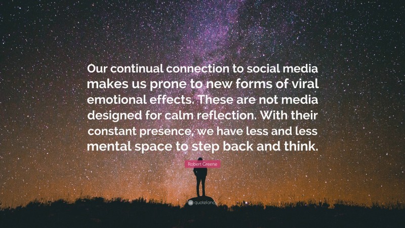 Robert Greene Quote: “Our continual connection to social media makes us prone to new forms of viral emotional effects. These are not media designed for calm reflection. With their constant presence, we have less and less mental space to step back and think.”