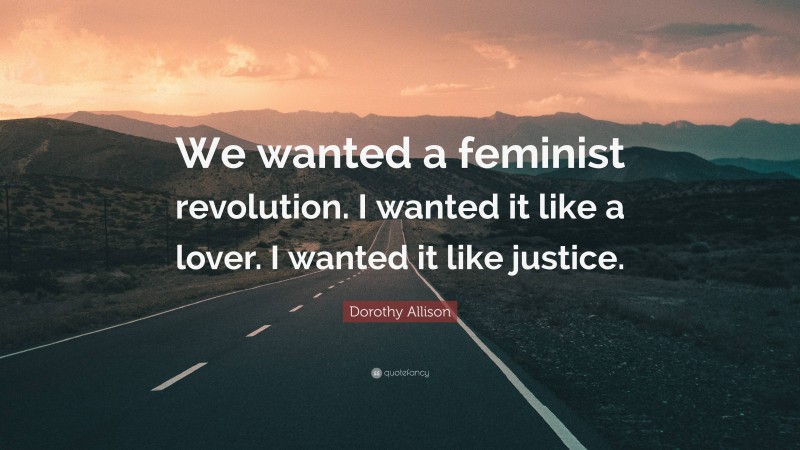 Dorothy Allison Quote: “We wanted a feminist revolution. I wanted it like a lover. I wanted it like justice.”