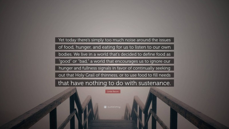 Linda Bacon Quote: “Yet today there’s simply too much noise around the issues of food, hunger, and eating for us to listen to our own bodies. We live in a world that’s decided to define food as “good” or “bad,” a world that encourages us to ignore our hunger and fullness signals in favor of continually seeking out that Holy Grail of thinness, or to use food to fill needs that have nothing to do with sustenance.”