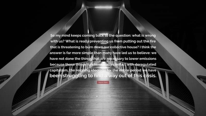 Naomi Klein Quote: “So my mind keeps coming back to the question: what is wrong with us? What is really preventing us from putting out the fire that is threatening to burn down our collective house? I think the answer is far more simple than many have led us to believe: we have not done the things that are necessary to lower emissions because those things fundamentally conflict with deregulated capitalism, the reigning ideology for the entire period we have been struggling to find a way out of this crisis.”