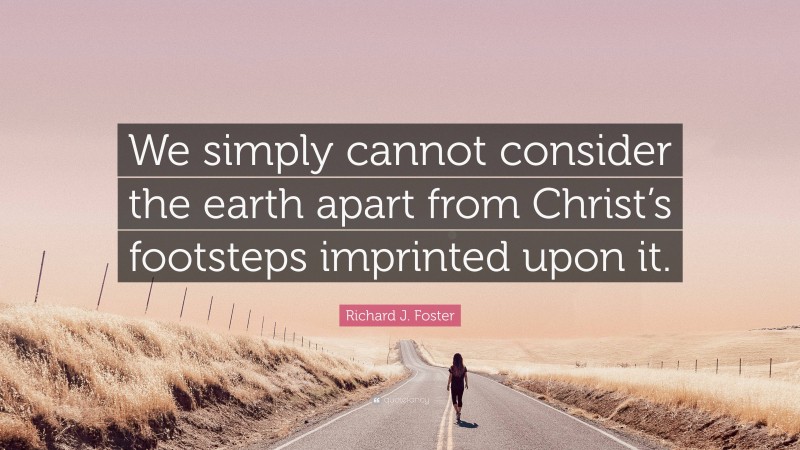 Richard J. Foster Quote: “We simply cannot consider the earth apart from Christ’s footsteps imprinted upon it.”