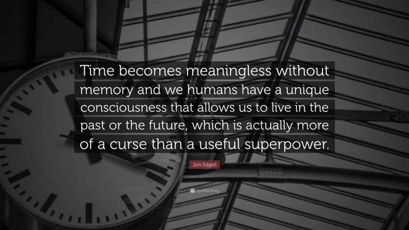 Jon Edgell Quote: “Time becomes meaningless without memory and we humans have a unique consciousness that allows us to live in the past or the future, which is actually more of a curse than a useful superpower.”