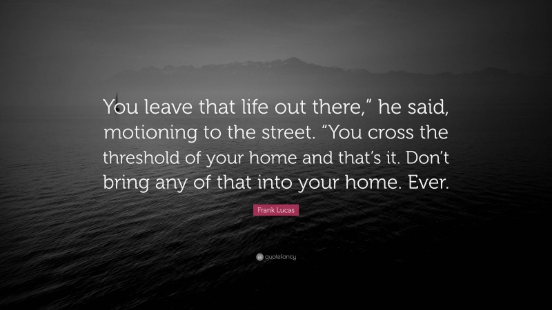 Frank Lucas Quote: “You leave that life out there,” he said, motioning to the street. “You cross the threshold of your home and that’s it. Don’t bring any of that into your home. Ever.”