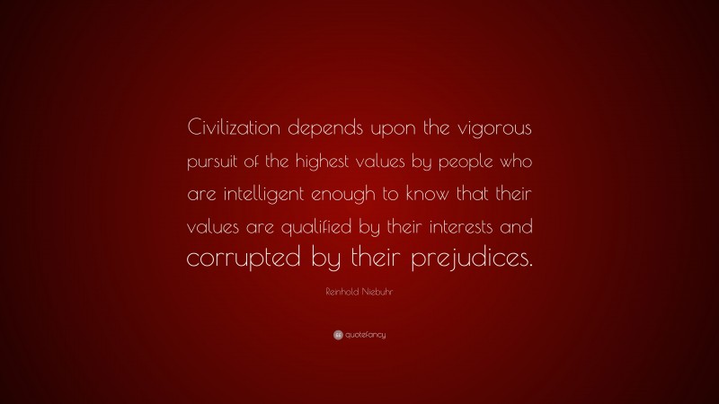 Reinhold Niebuhr Quote: “Civilization depends upon the vigorous pursuit of the highest values by people who are intelligent enough to know that their values are qualified by their interests and corrupted by their prejudices.”