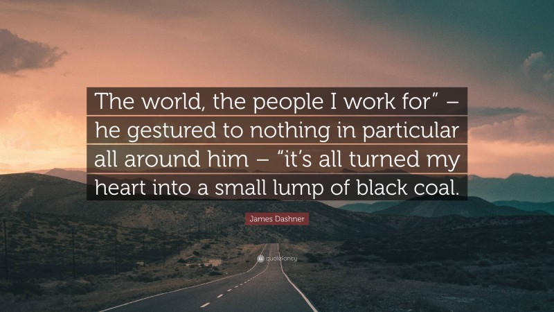 James Dashner Quote: “The world, the people I work for” – he gestured to nothing in particular all around him – “it’s all turned my heart into a small lump of black coal.”